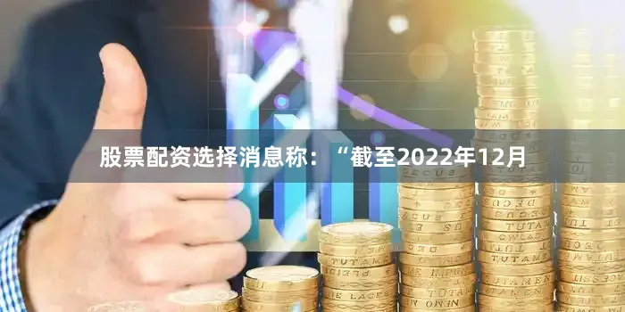股票配资选择　　消息称：“截至2022年12月