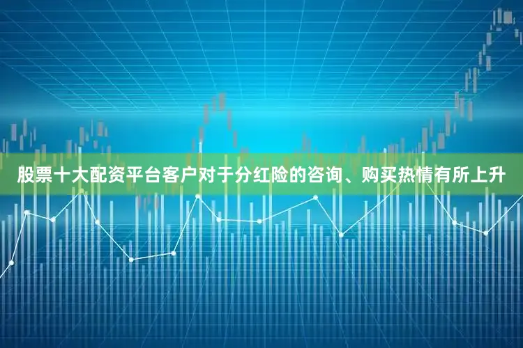 股票十大配资平台客户对于分红险的咨询、购买热情有所上升