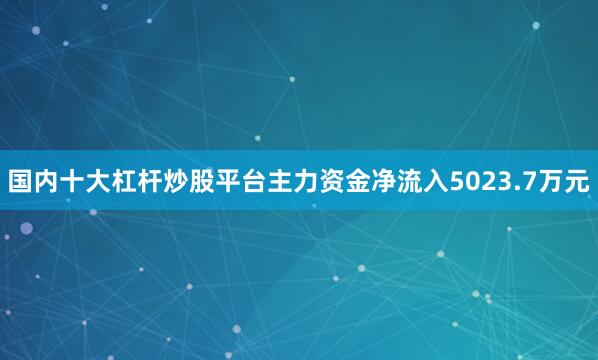 国内十大杠杆炒股平台主力资金净流入5023.7万元