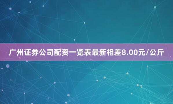 广州证券公司配资一览表最新相差8.00元/公斤