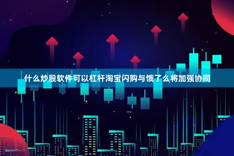 什么炒股软件可以杠杆淘宝闪购与饿了么将加强协同