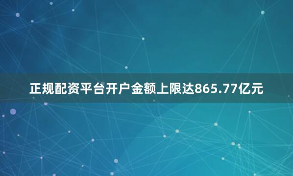 正规配资平台开户金额上限达865.77亿元