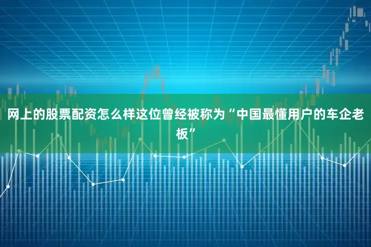 网上的股票配资怎么样这位曾经被称为“中国最懂用户的车企老板”