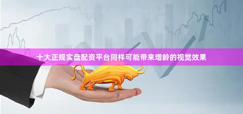 十大正规实盘配资平台同样可能带来增龄的视觉效果