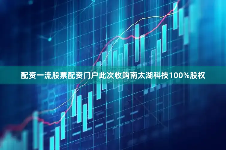 配资一流股票配资门户此次收购南太湖科技100%股权