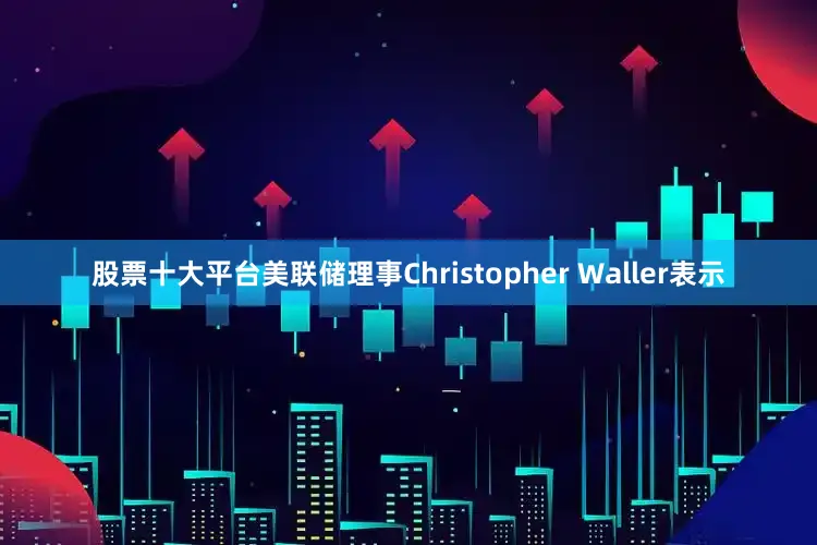 股票十大平台美联储理事Christopher Waller表示