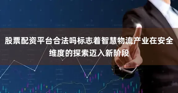 股票配资平台合法吗标志着智慧物流产业在安全维度的探索迈入新阶段