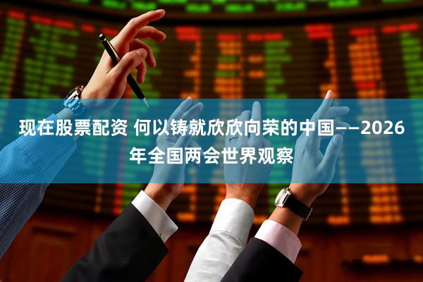 现在股票配资 何以铸就欣欣向荣的中国——2026年全国两会世界观察