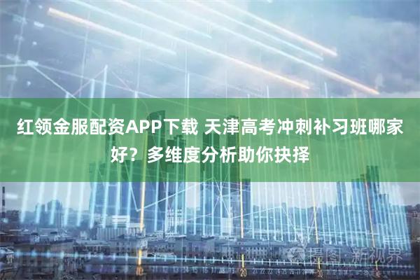 红领金服配资APP下载 天津高考冲刺补习班哪家好？多维度分析助你抉择