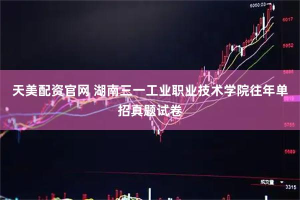 天美配资官网 湖南三一工业职业技术学院往年单招真题试卷