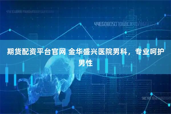 期货配资平台官网 金华盛兴医院男科，专业呵护男性
