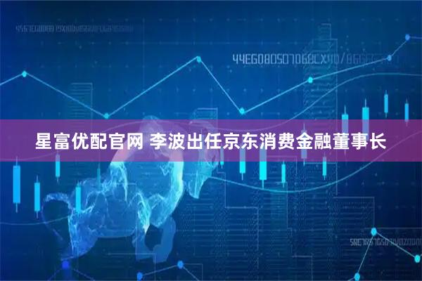 星富优配官网 李波出任京东消费金融董事长