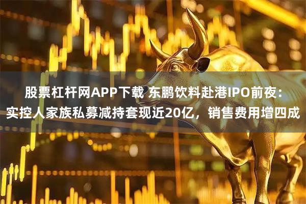 股票杠杆网APP下载 东鹏饮料赴港IPO前夜：实控人家族私募减持套现近20亿，销售费用增四成