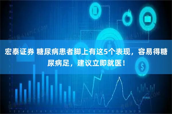 宏泰证券 糖尿病患者脚上有这5个表现，容易得糖尿病足，建议立即就医！