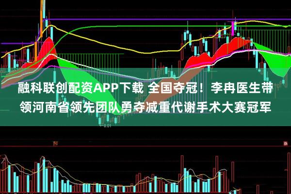 融科联创配资APP下载 全国夺冠！李冉医生带领河南省领先团队勇夺减重代谢手术大赛冠军