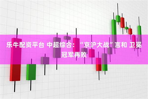 乐牛配资平台 中超综合：“京沪大战”言和 卫冕冠军再败