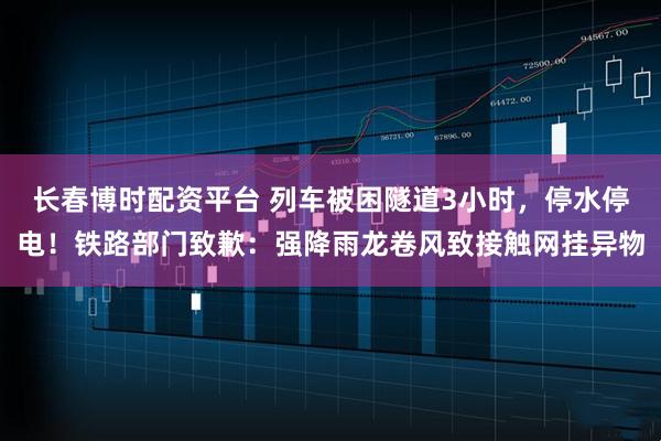 长春博时配资平台 列车被困隧道3小时，停水停电！铁路部门致歉：强降雨龙卷风致接触网挂异物