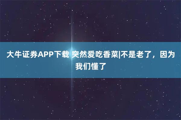 大牛证券APP下载 突然爱吃香菜|不是老了，因为我们懂了