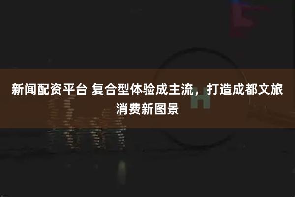 新闻配资平台 复合型体验成主流，打造成都文旅消费新图景