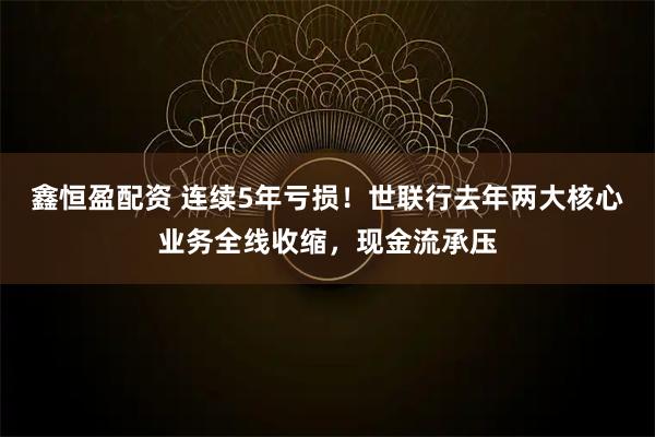 鑫恒盈配资 连续5年亏损！世联行去年两大核心业务全线收缩，现金流承压