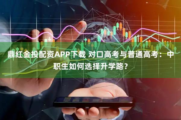 鼎红金投配资APP下载 对口高考与普通高考：中职生如何选择升学路？