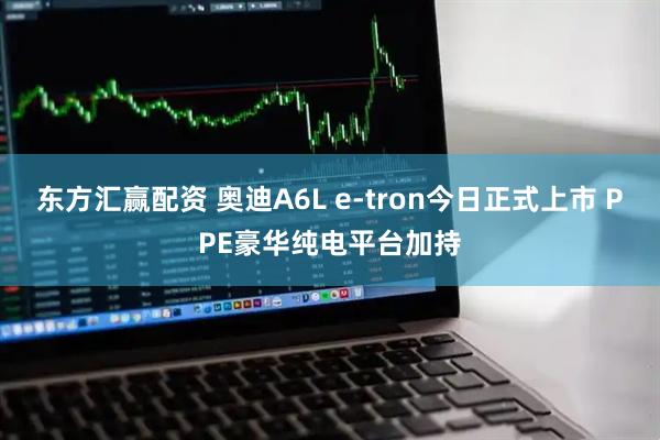 东方汇赢配资 奥迪A6L e-tron今日正式上市 PPE豪华纯电平台加持