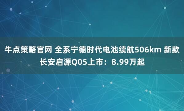 牛点策略官网 全系宁德时代电池续航506km 新款长安启源Q05上市：8.99万起