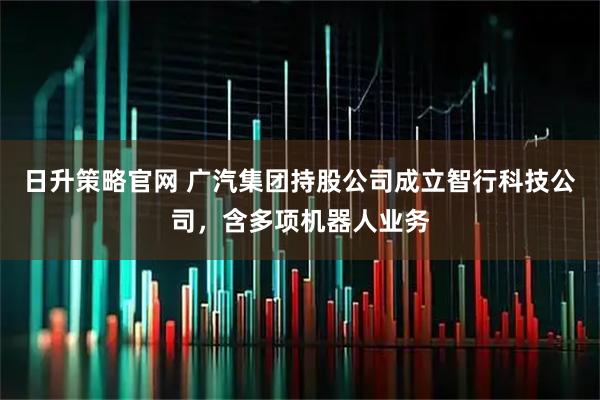 日升策略官网 广汽集团持股公司成立智行科技公司，含多项机器人业务
