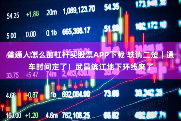 普通人怎么加杠杆买股票APP下载 轶清二楚｜通车时间定了！武昌滨江地下环线来了