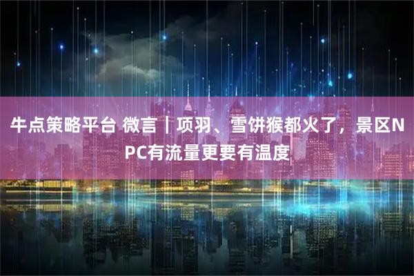 牛点策略平台 微言｜项羽、雪饼猴都火了，景区NPC有流量更要有温度