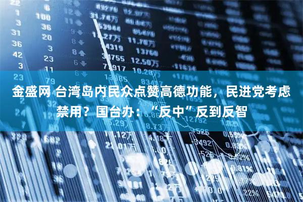 金盛网 台湾岛内民众点赞高德功能，民进党考虑禁用？国台办：“反中”反到反智