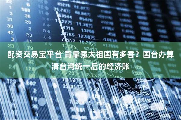 配资交易宝平台 背靠强大祖国有多香？国台办算清台湾统一后的经济账