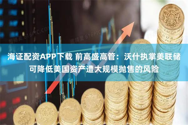 海证配资APP下载 前高盛高管：沃什执掌美联储可降低美国资产遭大规模抛售的风险