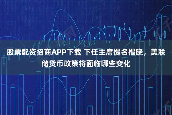 股票配资招商APP下载 下任主席提名揭晓，美联储货币政策将面临哪些变化