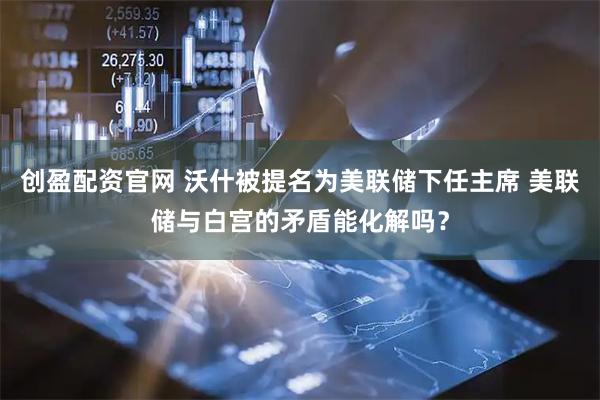 创盈配资官网 沃什被提名为美联储下任主席 美联储与白宫的矛盾能化解吗？