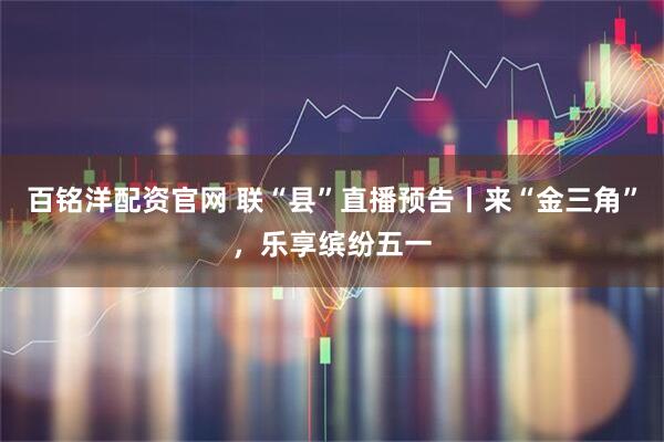 百铭洋配资官网 联“县”直播预告丨来“金三角”，乐享缤纷五一