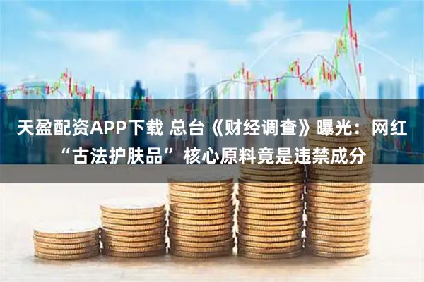 天盈配资APP下载 总台《财经调查》曝光：网红“古法护肤品” 核心原料竟是违禁成分