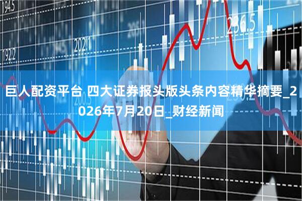 巨人配资平台 四大证券报头版头条内容精华摘要_2026年7月20日_财经新闻