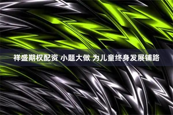祥盛期权配资 小题大做 为儿童终身发展铺路